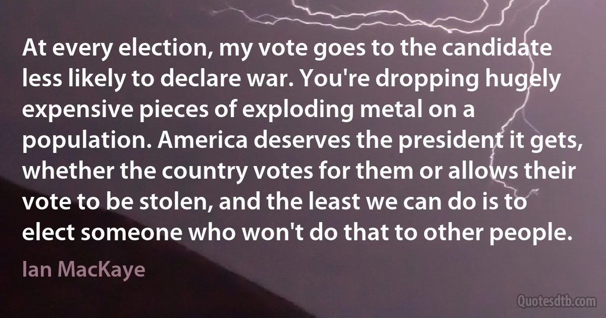 At every election, my vote goes to the candidate less likely to declare war. You're dropping hugely expensive pieces of exploding metal on a population. America deserves the president it gets, whether the country votes for them or allows their vote to be stolen, and the least we can do is to elect someone who won't do that to other people. (Ian MacKaye)