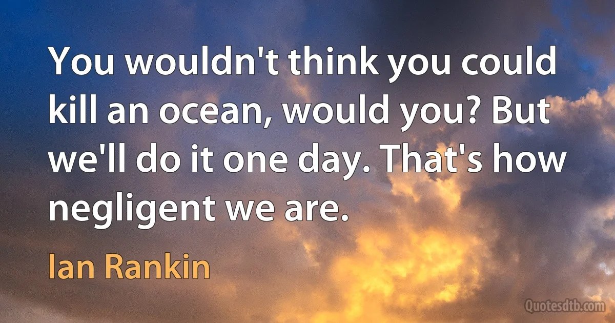 You wouldn't think you could kill an ocean, would you? But we'll do it one day. That's how negligent we are. (Ian Rankin)