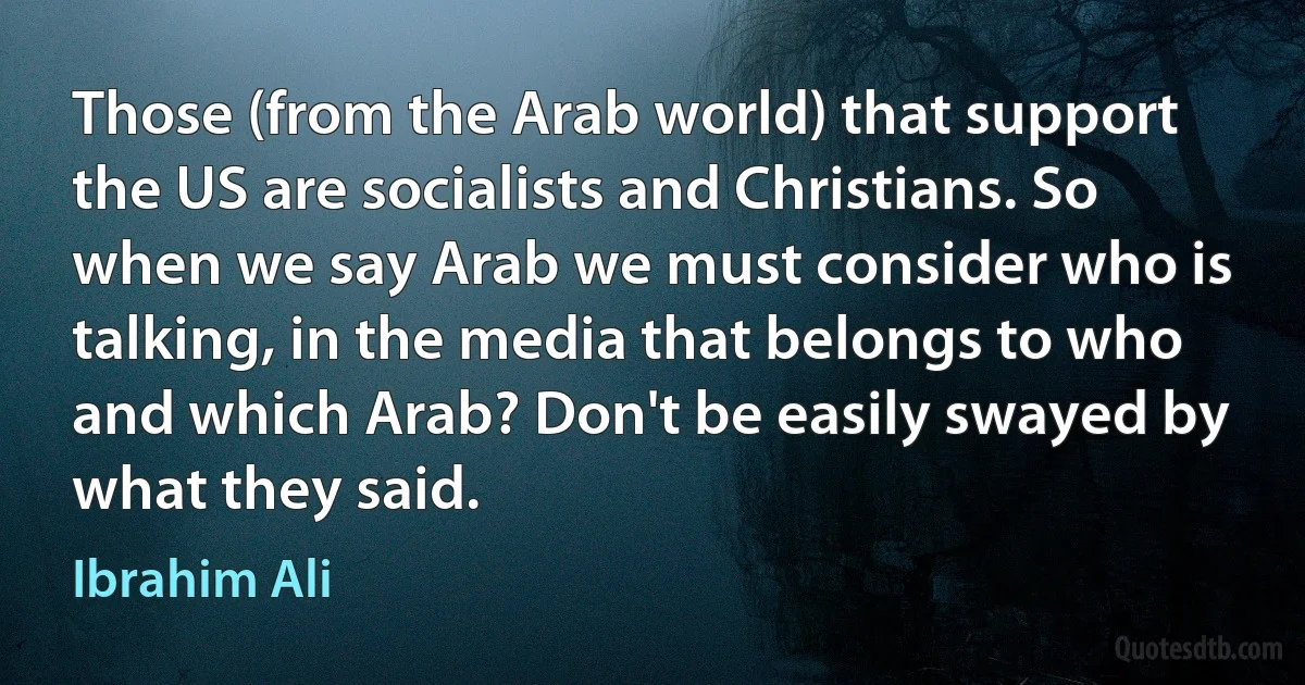 Those (from the Arab world) that support the US are socialists and Christians. So when we say Arab we must consider who is talking, in the media that belongs to who and which Arab? Don't be easily swayed by what they said. (Ibrahim Ali)