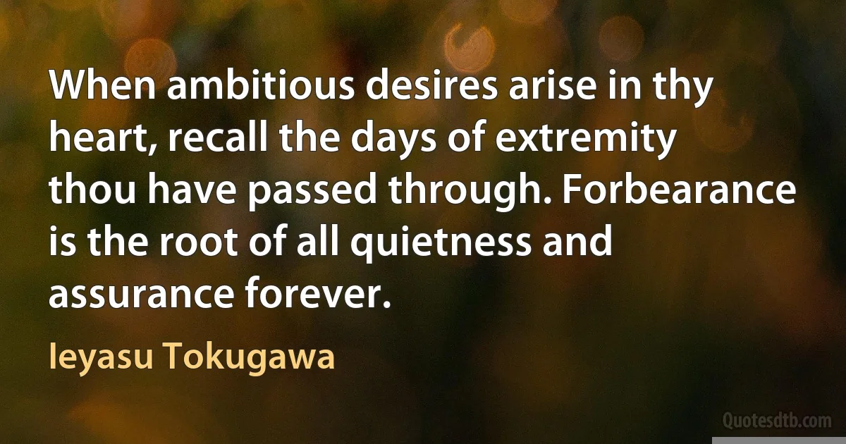 When ambitious desires arise in thy heart, recall the days of extremity thou have passed through. Forbearance is the root of all quietness and assurance forever. (Ieyasu Tokugawa)