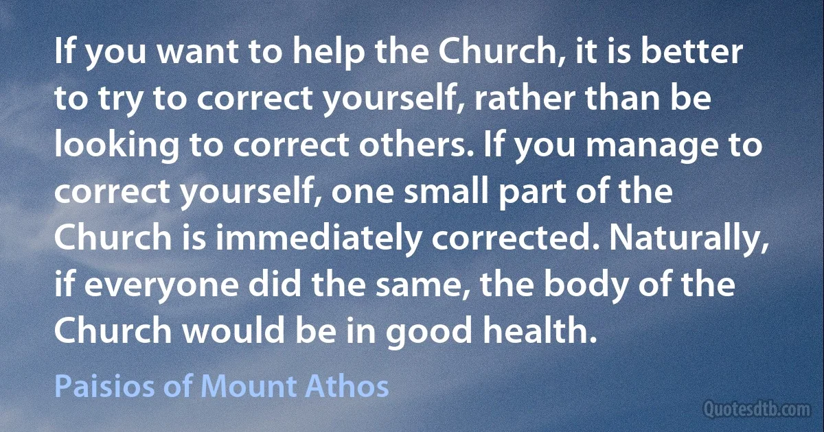If you want to help the Church, it is better to try to correct yourself, rather than be looking to correct others. If you manage to correct yourself, one small part of the Church is immediately corrected. Naturally, if everyone did the same, the body of the Church would be in good health. (Paisios of Mount Athos)