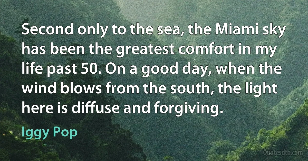 Second only to the sea, the Miami sky has been the greatest comfort in my life past 50. On a good day, when the wind blows from the south, the light here is diffuse and forgiving. (Iggy Pop)