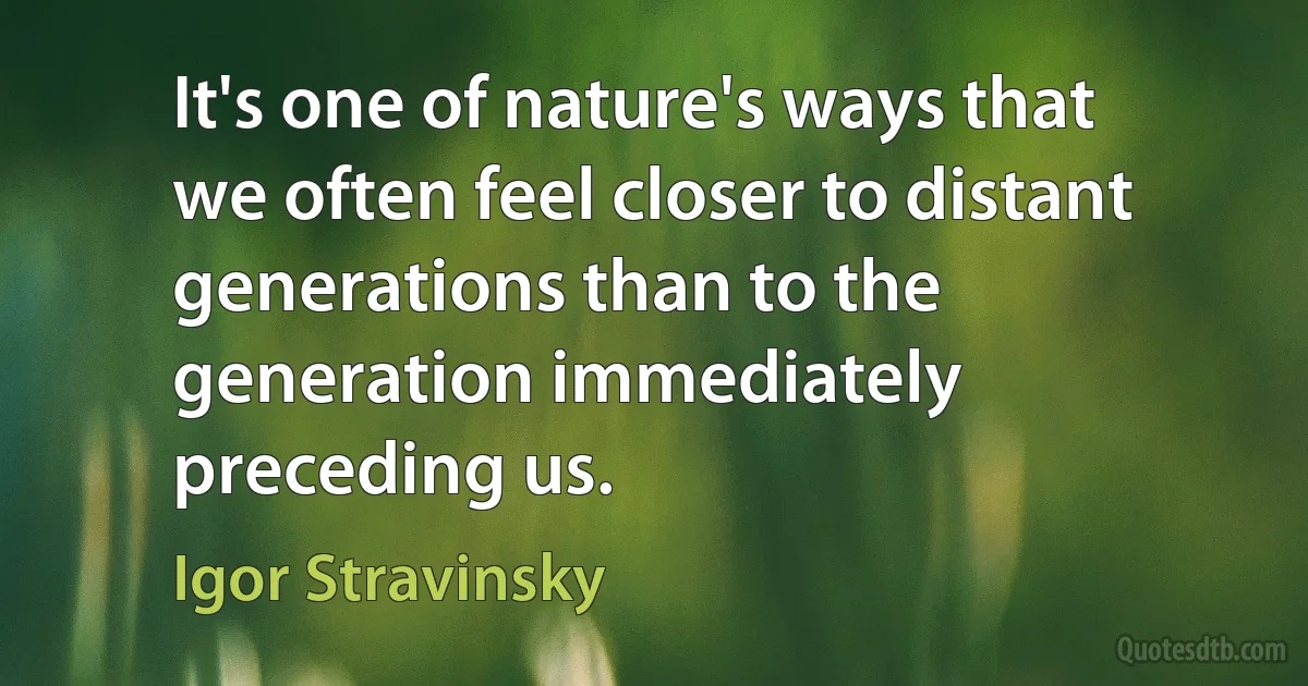 It's one of nature's ways that we often feel closer to distant generations than to the generation immediately preceding us. (Igor Stravinsky)