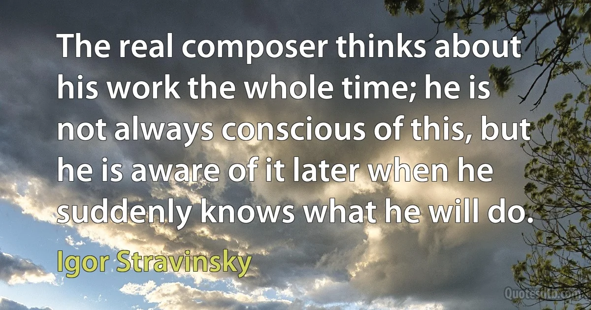 The real composer thinks about his work the whole time; he is not always conscious of this, but he is aware of it later when he suddenly knows what he will do. (Igor Stravinsky)