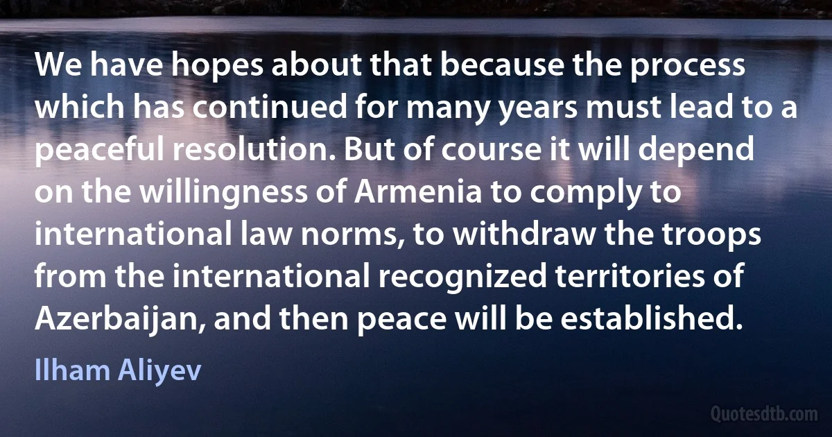 We have hopes about that because the process which has continued for many years must lead to a peaceful resolution. But of course it will depend on the willingness of Armenia to comply to international law norms, to withdraw the troops from the international recognized territories of Azerbaijan, and then peace will be established. (Ilham Aliyev)