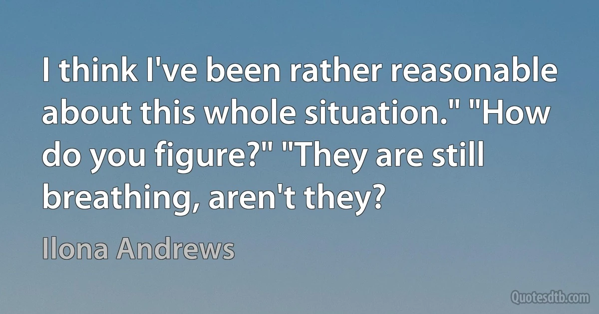 I think I've been rather reasonable about this whole situation." "How do you figure?" "They are still breathing, aren't they? (Ilona Andrews)