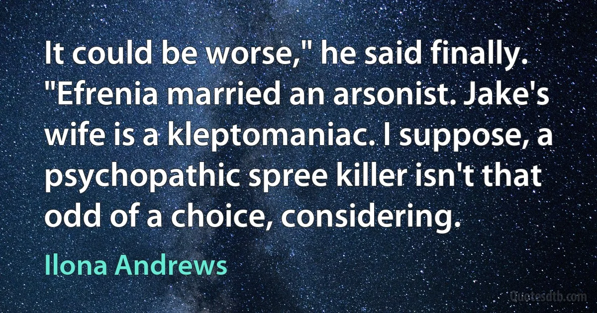 It could be worse," he said finally. "Efrenia married an arsonist. Jake's wife is a kleptomaniac. I suppose, a psychopathic spree killer isn't that odd of a choice, considering. (Ilona Andrews)