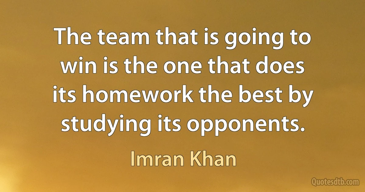 The team that is going to win is the one that does its homework the best by studying its opponents. (Imran Khan)