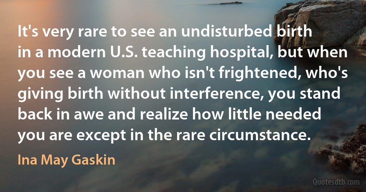 It's very rare to see an undisturbed birth in a modern U.S. teaching hospital, but when you see a woman who isn't frightened, who's giving birth without interference, you stand back in awe and realize how little needed you are except in the rare circumstance. (Ina May Gaskin)