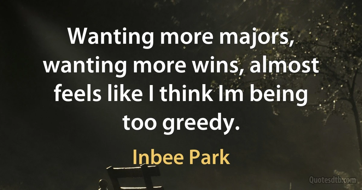 Wanting more majors, wanting more wins, almost feels like I think Im being too greedy. (Inbee Park)