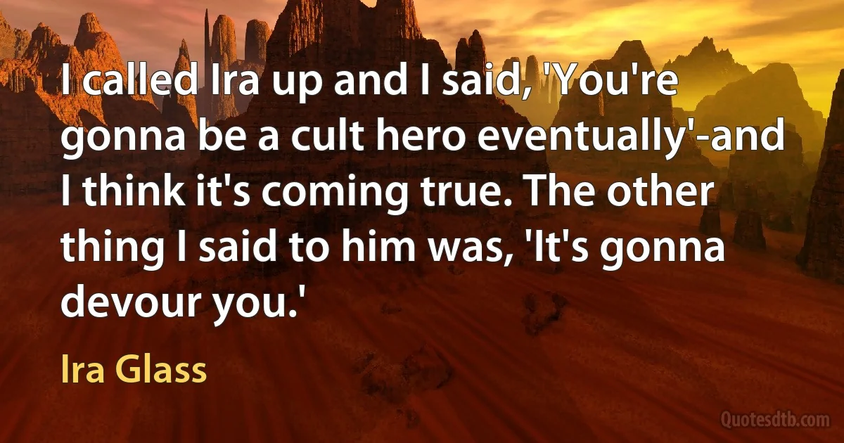 I called Ira up and I said, 'You're gonna be a cult hero eventually'-and I think it's coming true. The other thing I said to him was, 'It's gonna devour you.' (Ira Glass)