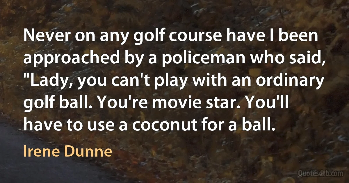 Never on any golf course have I been approached by a policeman who said, "Lady, you can't play with an ordinary golf ball. You're movie star. You'll have to use a coconut for a ball. (Irene Dunne)