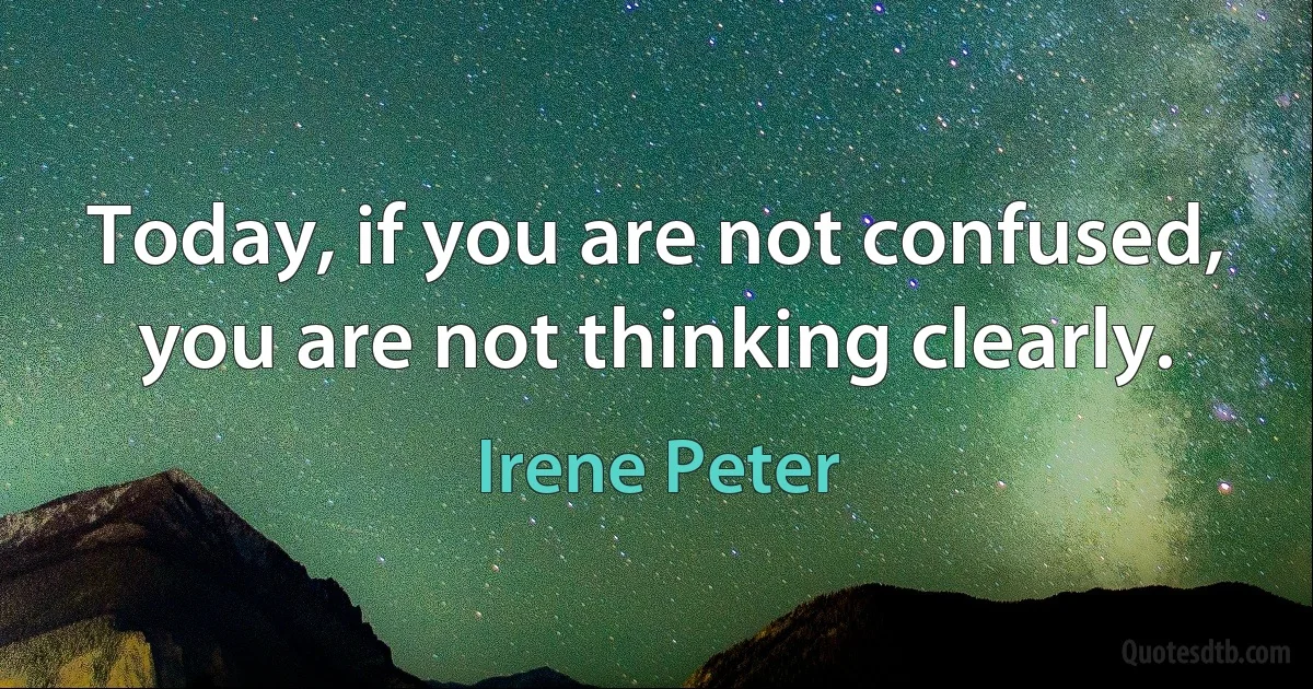 Today, if you are not confused, you are not thinking clearly. (Irene Peter)