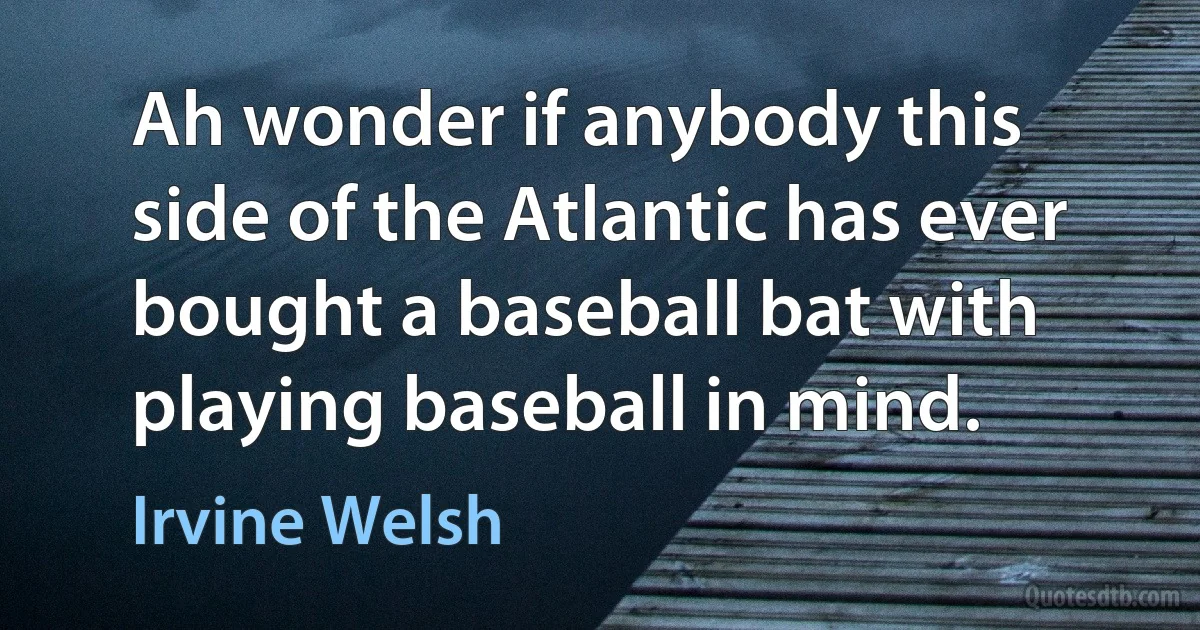 Ah wonder if anybody this side of the Atlantic has ever bought a baseball bat with playing baseball in mind. (Irvine Welsh)