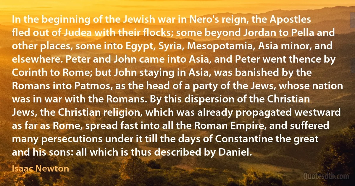 In the beginning of the Jewish war in Nero's reign, the Apostles fled out of Judea with their flocks; some beyond Jordan to Pella and other places, some into Egypt, Syria, Mesopotamia, Asia minor, and elsewhere. Peter and John came into Asia, and Peter went thence by Corinth to Rome; but John staying in Asia, was banished by the Romans into Patmos, as the head of a party of the Jews, whose nation was in war with the Romans. By this dispersion of the Christian Jews, the Christian religion, which was already propagated westward as far as Rome, spread fast into all the Roman Empire, and suffered many persecutions under it till the days of Constantine the great and his sons: all which is thus described by Daniel. (Isaac Newton)