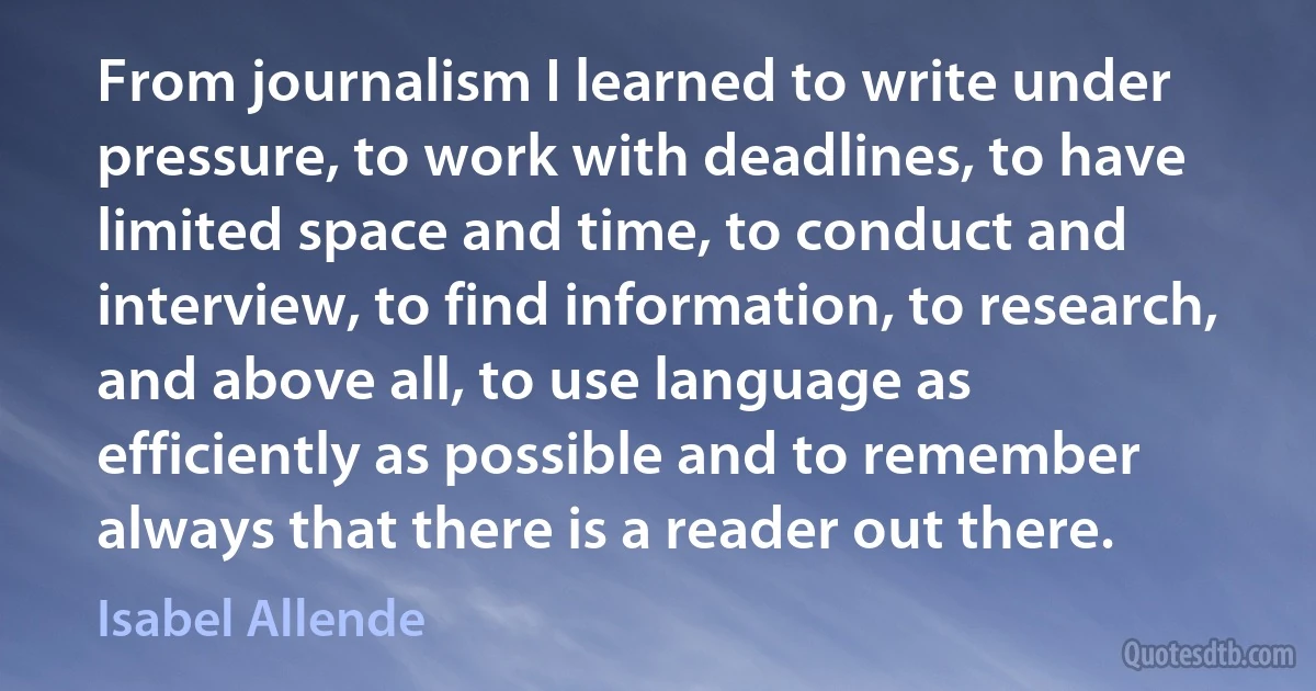 From journalism I learned to write under pressure, to work with deadlines, to have limited space and time, to conduct and interview, to find information, to research, and above all, to use language as efficiently as possible and to remember always that there is a reader out there. (Isabel Allende)