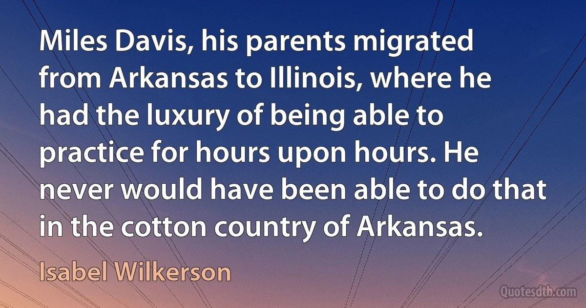 Miles Davis, his parents migrated from Arkansas to Illinois, where he had the luxury of being able to practice for hours upon hours. He never would have been able to do that in the cotton country of Arkansas. (Isabel Wilkerson)