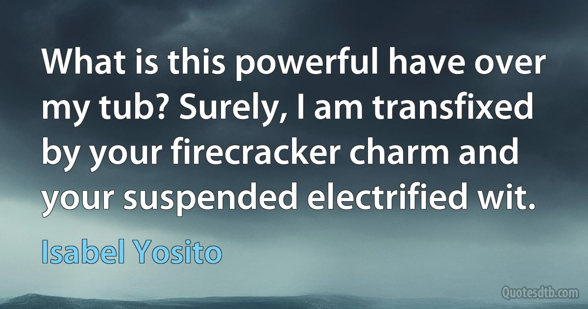 What is this powerful have over my tub? Surely, I am transfixed by your firecracker charm and your suspended electrified wit. (Isabel Yosito)