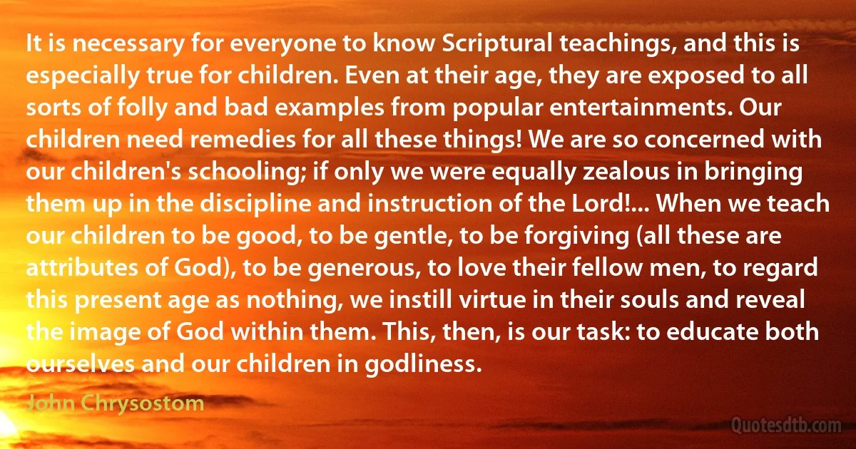 It is necessary for everyone to know Scriptural teachings, and this is especially true for children. Even at their age, they are exposed to all sorts of folly and bad examples from popular entertainments. Our children need remedies for all these things! We are so concerned with our children's schooling; if only we were equally zealous in bringing them up in the discipline and instruction of the Lord!... When we teach our children to be good, to be gentle, to be forgiving (all these are attributes of God), to be generous, to love their fellow men, to regard this present age as nothing, we instill virtue in their souls and reveal the image of God within them. This, then, is our task: to educate both ourselves and our children in godliness. (John Chrysostom)