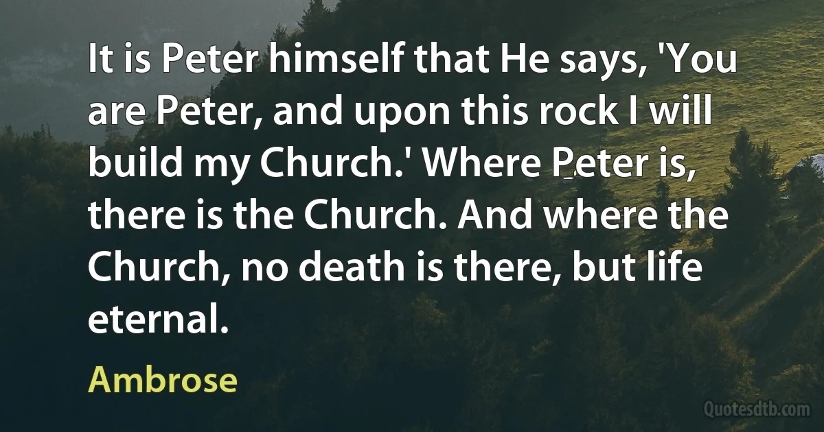 It is Peter himself that He says, 'You are Peter, and upon this rock I will build my Church.' Where Peter is, there is the Church. And where the Church, no death is there, but life eternal. (Ambrose)