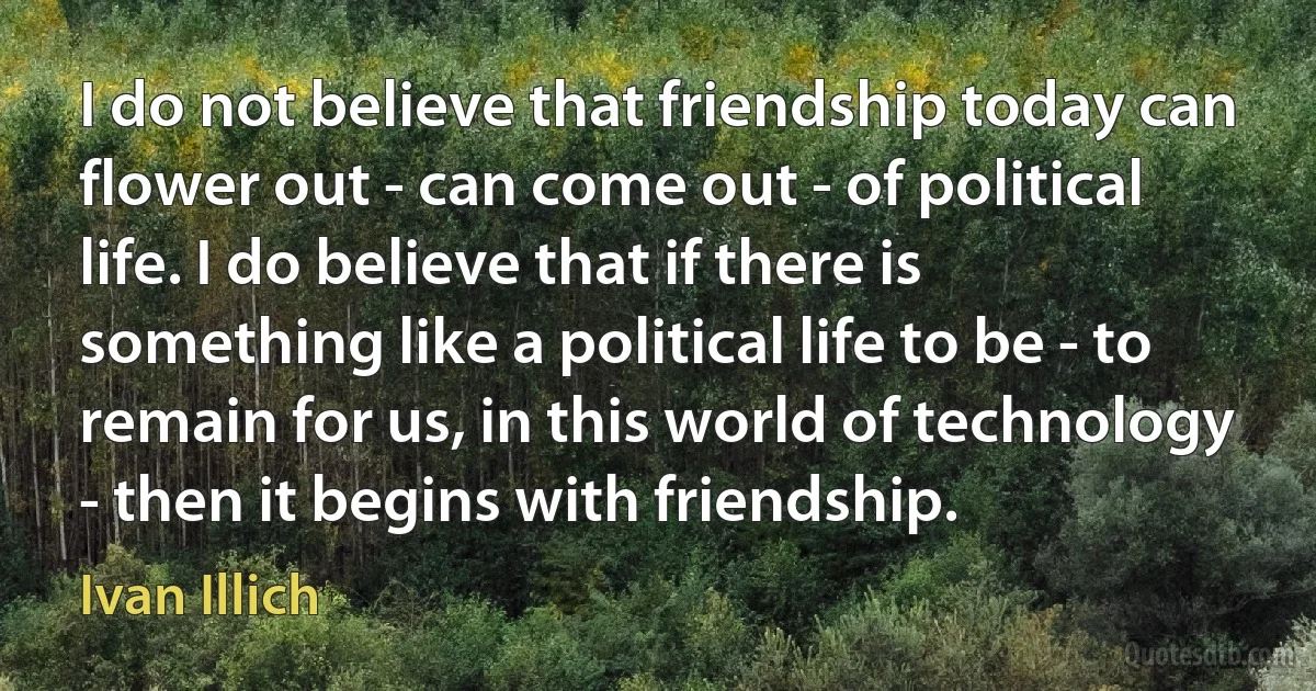 I do not believe that friendship today can flower out - can come out - of political life. I do believe that if there is something like a political life to be - to remain for us, in this world of technology - then it begins with friendship. (Ivan Illich)