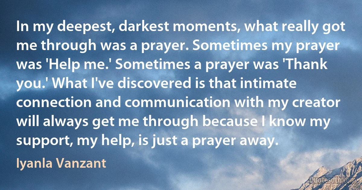 In my deepest, darkest moments, what really got me through was a prayer. Sometimes my prayer was 'Help me.' Sometimes a prayer was 'Thank you.' What I've discovered is that intimate connection and communication with my creator will always get me through because I know my support, my help, is just a prayer away. (Iyanla Vanzant)