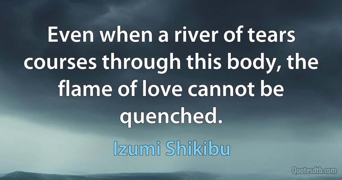 Even when a river of tears courses through this body, the flame of love cannot be quenched. (Izumi Shikibu)