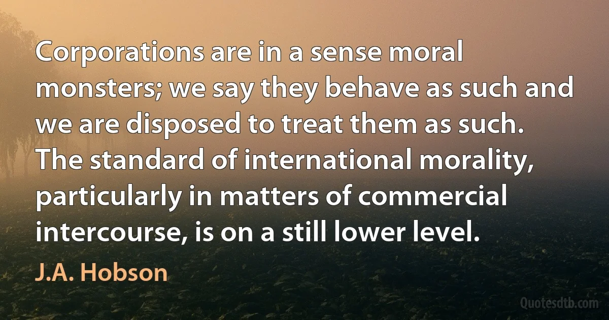 Corporations are in a sense moral monsters; we say they behave as such and we are disposed to treat them as such. The standard of international morality, particularly in matters of commercial intercourse, is on a still lower level. (J.A. Hobson)