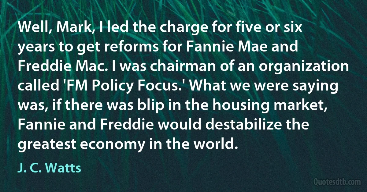 Well, Mark, I led the charge for five or six years to get reforms for Fannie Mae and Freddie Mac. I was chairman of an organization called 'FM Policy Focus.' What we were saying was, if there was blip in the housing market, Fannie and Freddie would destabilize the greatest economy in the world. (J. C. Watts)