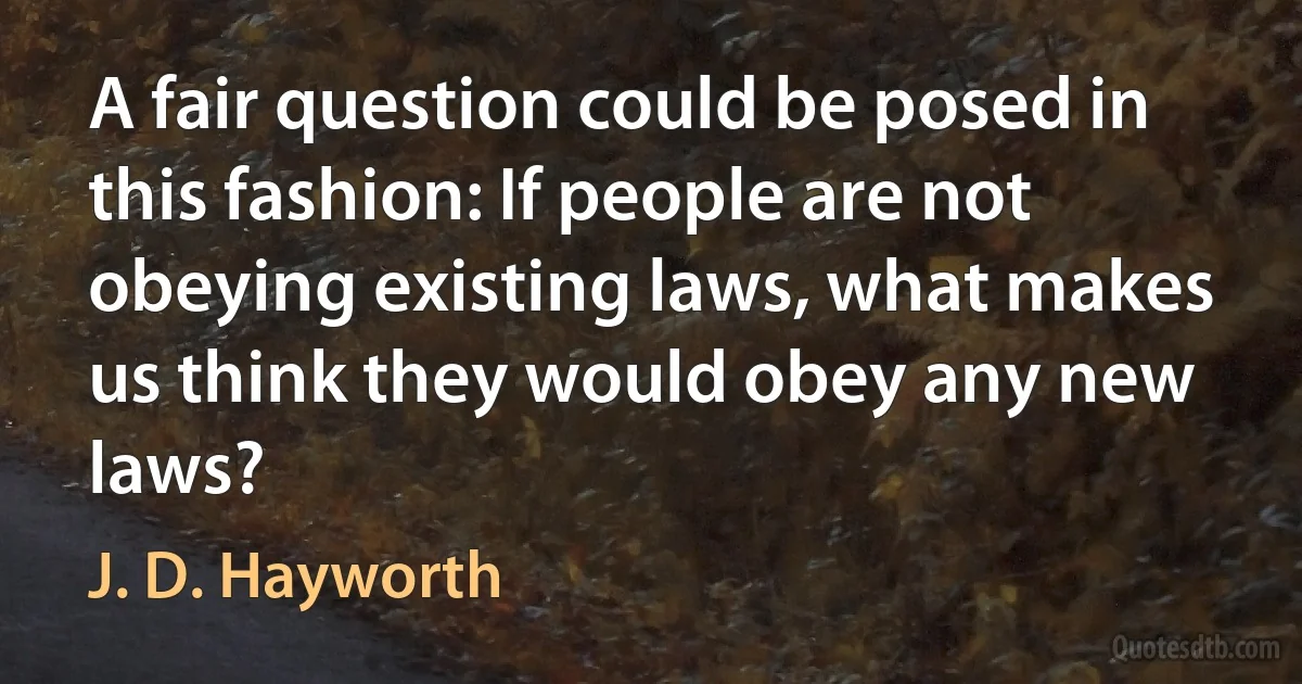 A fair question could be posed in this fashion: If people are not obeying existing laws, what makes us think they would obey any new laws? (J. D. Hayworth)