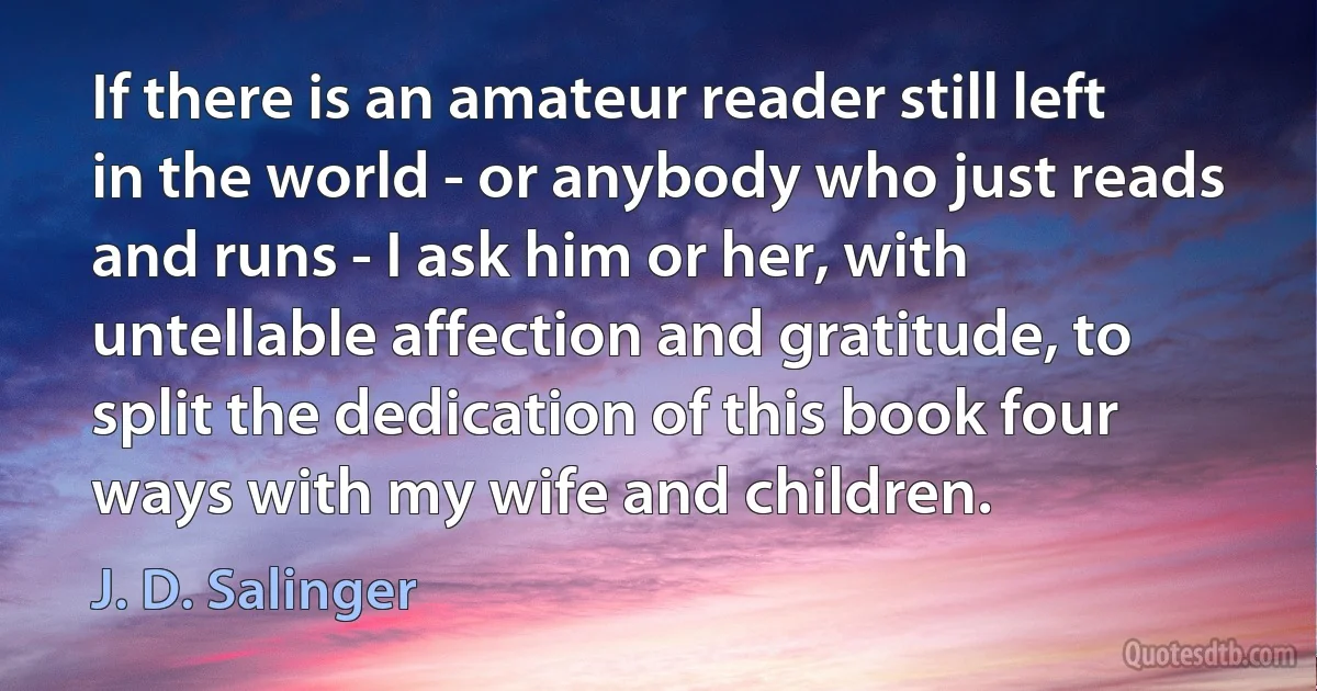 If there is an amateur reader still left in the world - or anybody who just reads and runs - I ask him or her, with untellable affection and gratitude, to split the dedication of this book four ways with my wife and children. (J. D. Salinger)