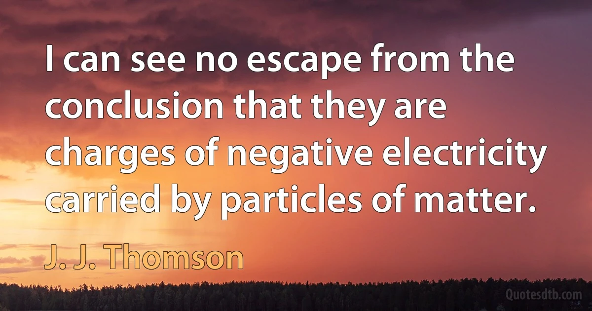 I can see no escape from the conclusion that they are charges of negative electricity carried by particles of matter. (J. J. Thomson)