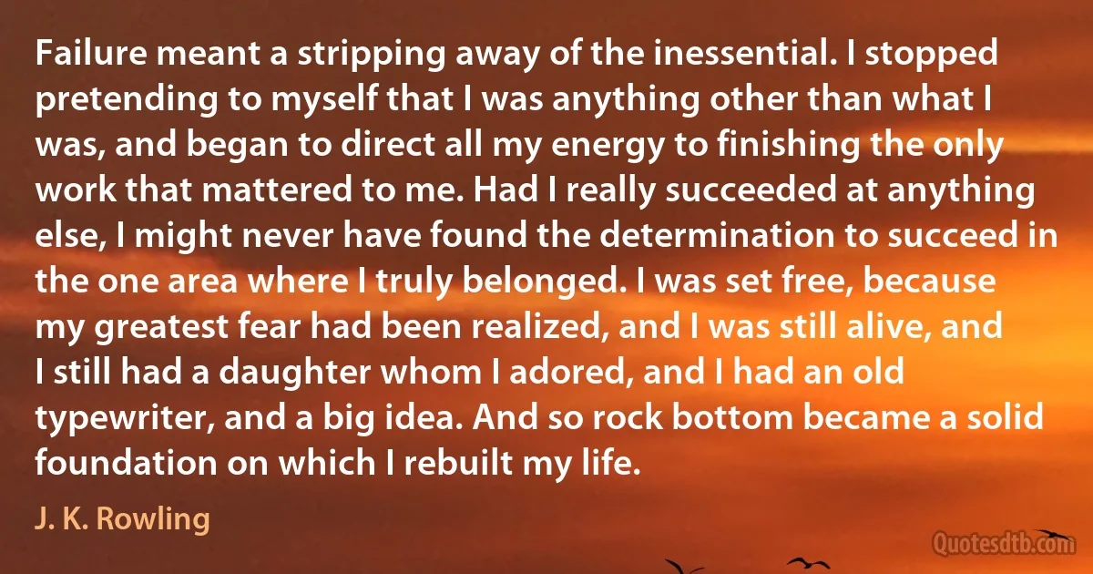 Failure meant a stripping away of the inessential. I stopped pretending to myself that I was anything other than what I was, and began to direct all my energy to finishing the only work that mattered to me. Had I really succeeded at anything else, I might never have found the determination to succeed in the one area where I truly belonged. I was set free, because my greatest fear had been realized, and I was still alive, and I still had a daughter whom I adored, and I had an old typewriter, and a big idea. And so rock bottom became a solid foundation on which I rebuilt my life. (J. K. Rowling)