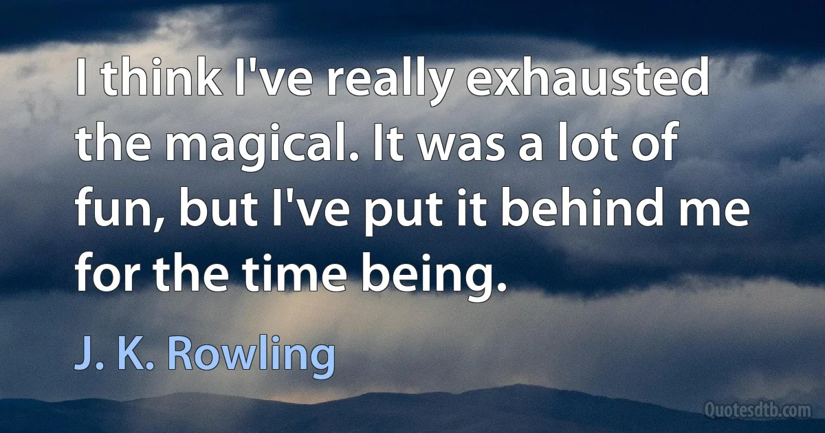 I think I've really exhausted the magical. It was a lot of fun, but I've put it behind me for the time being. (J. K. Rowling)