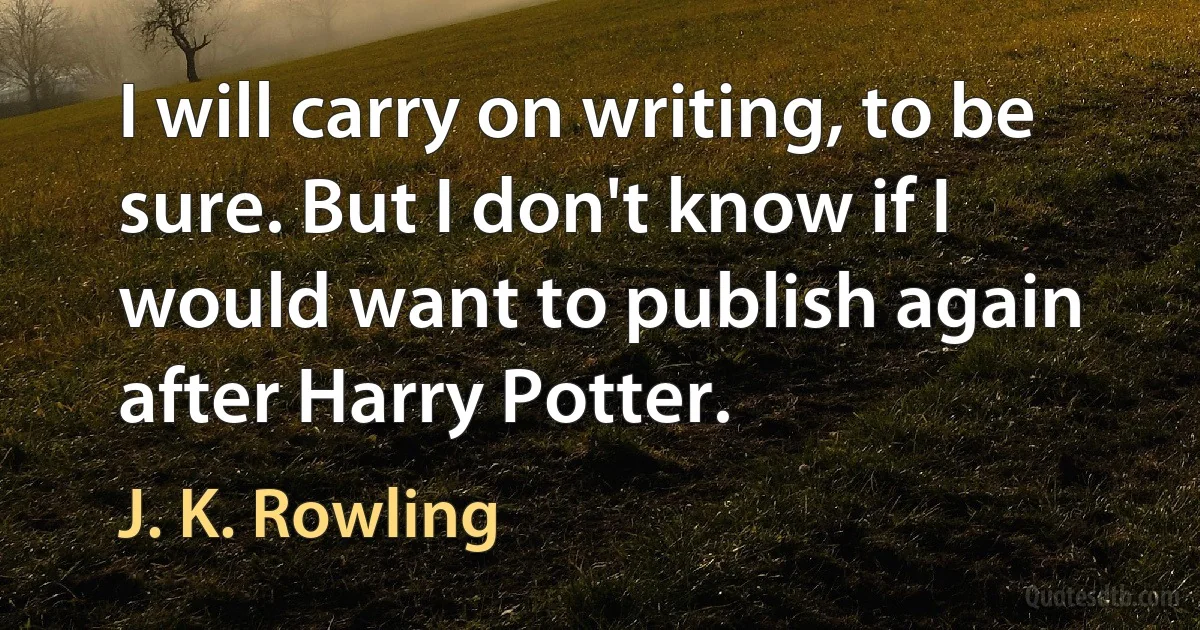 I will carry on writing, to be sure. But I don't know if I would want to publish again after Harry Potter. (J. K. Rowling)