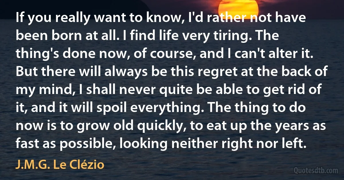 If you really want to know, I'd rather not have been born at all. I find life very tiring. The thing's done now, of course, and I can't alter it. But there will always be this regret at the back of my mind, I shall never quite be able to get rid of it, and it will spoil everything. The thing to do now is to grow old quickly, to eat up the years as fast as possible, looking neither right nor left. (J.M.G. Le Clézio)