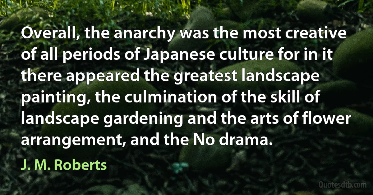 Overall, the anarchy was the most creative of all periods of Japanese culture for in it there appeared the greatest landscape painting, the culmination of the skill of landscape gardening and the arts of flower arrangement, and the No drama. (J. M. Roberts)