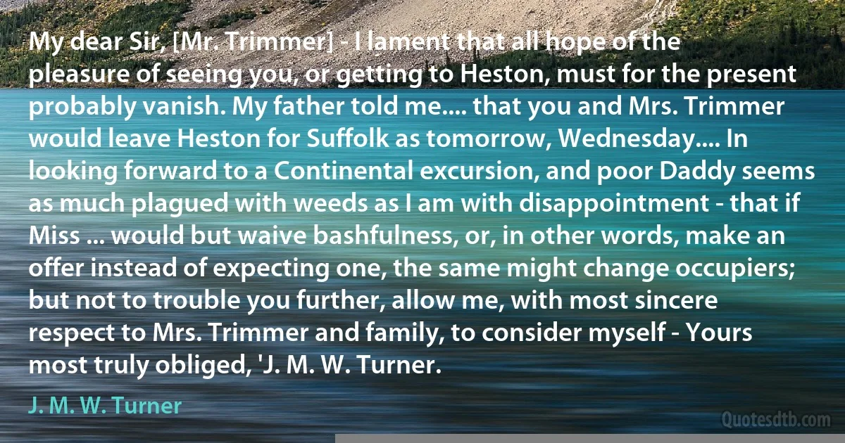 My dear Sir, [Mr. Trimmer] - I lament that all hope of the pleasure of seeing you, or getting to Heston, must for the present probably vanish. My father told me.... that you and Mrs. Trimmer would leave Heston for Suffolk as tomorrow, Wednesday.... In looking forward to a Continental excursion, and poor Daddy seems as much plagued with weeds as I am with disappointment - that if Miss ... would but waive bashfulness, or, in other words, make an offer instead of expecting one, the same might change occupiers; but not to trouble you further, allow me, with most sincere respect to Mrs. Trimmer and family, to consider myself - Yours most truly obliged, 'J. M. W. Turner. (J. M. W. Turner)