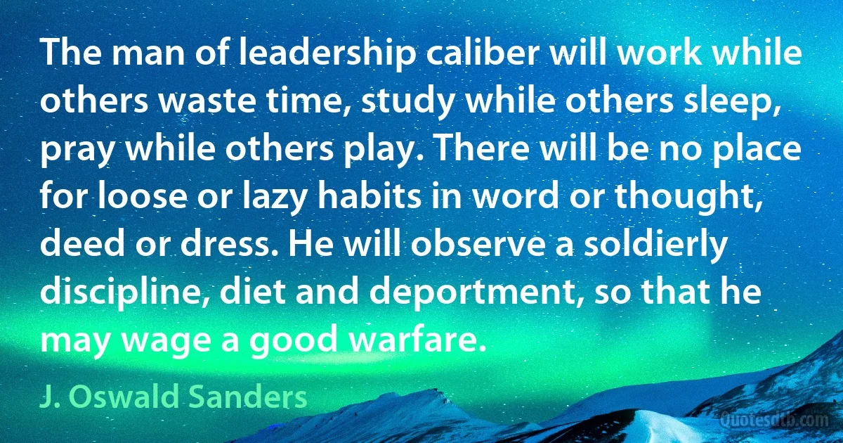 The man of leadership caliber will work while others waste time, study while others sleep, pray while others play. There will be no place for loose or lazy habits in word or thought, deed or dress. He will observe a soldierly discipline, diet and deportment, so that he may wage a good warfare. (J. Oswald Sanders)