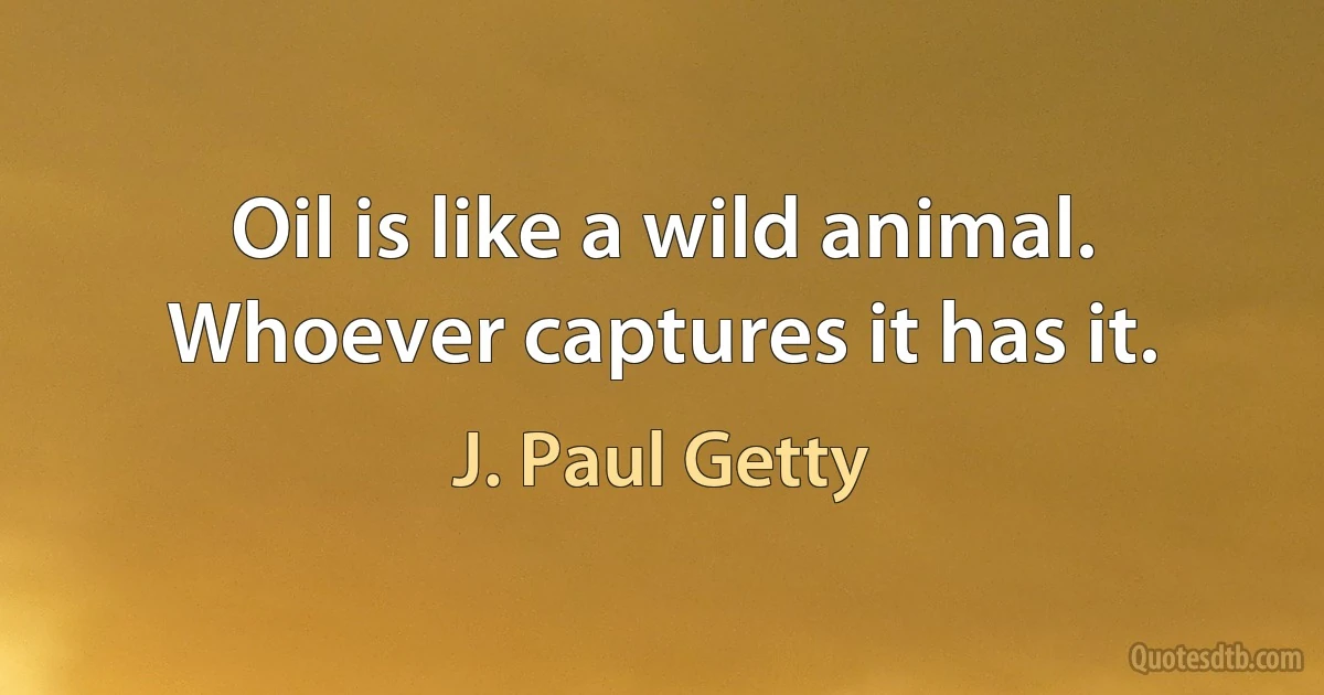 Oil is like a wild animal. Whoever captures it has it. (J. Paul Getty)