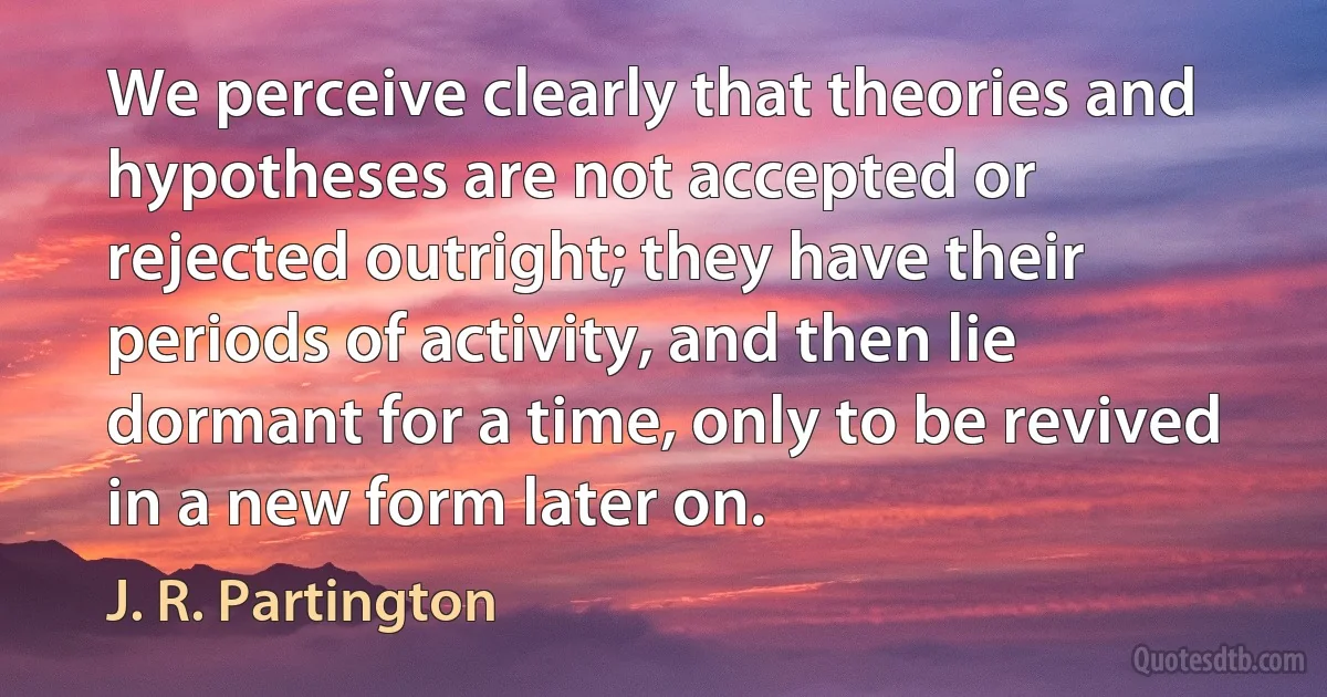 We perceive clearly that theories and hypotheses are not accepted or rejected outright; they have their periods of activity, and then lie dormant for a time, only to be revived in a new form later on. (J. R. Partington)