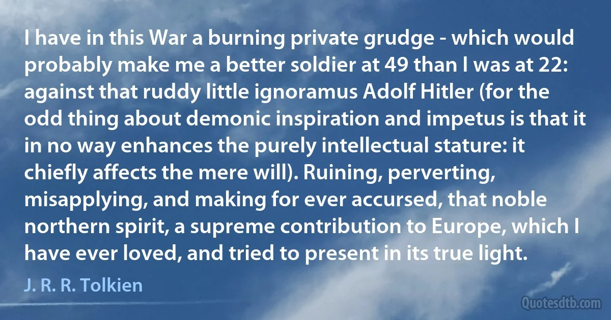 I have in this War a burning private grudge - which would probably make me a better soldier at 49 than I was at 22: against that ruddy little ignoramus Adolf Hitler (for the odd thing about demonic inspiration and impetus is that it in no way enhances the purely intellectual stature: it chiefly affects the mere will). Ruining, perverting, misapplying, and making for ever accursed, that noble northern spirit, a supreme contribution to Europe, which I have ever loved, and tried to present in its true light. (J. R. R. Tolkien)