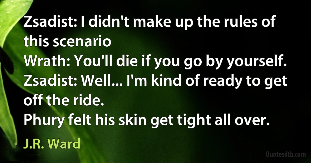 Zsadist: I didn't make up the rules of this scenario
Wrath: You'll die if you go by yourself.
Zsadist: Well... I'm kind of ready to get off the ride.
Phury felt his skin get tight all over. (J.R. Ward)