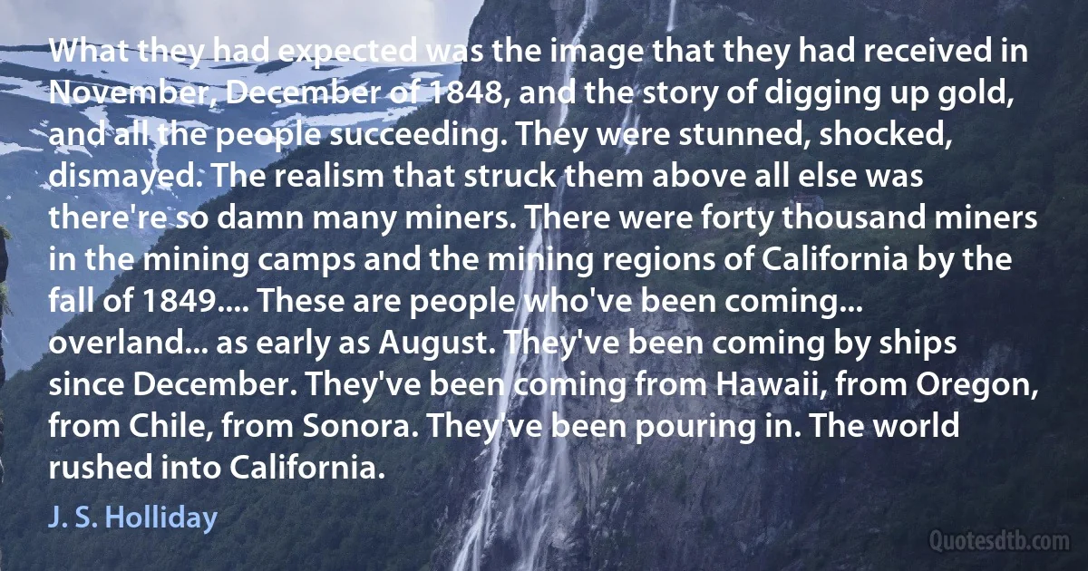 What they had expected was the image that they had received in November, December of 1848, and the story of digging up gold, and all the people succeeding. They were stunned, shocked, dismayed. The realism that struck them above all else was there're so damn many miners. There were forty thousand miners in the mining camps and the mining regions of California by the fall of 1849.... These are people who've been coming... overland... as early as August. They've been coming by ships since December. They've been coming from Hawaii, from Oregon, from Chile, from Sonora. They've been pouring in. The world rushed into California. (J. S. Holliday)