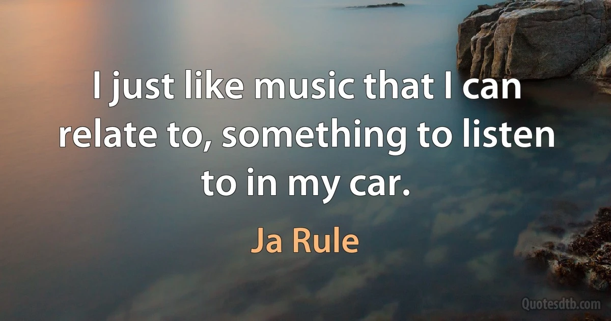 I just like music that I can relate to, something to listen to in my car. (Ja Rule)