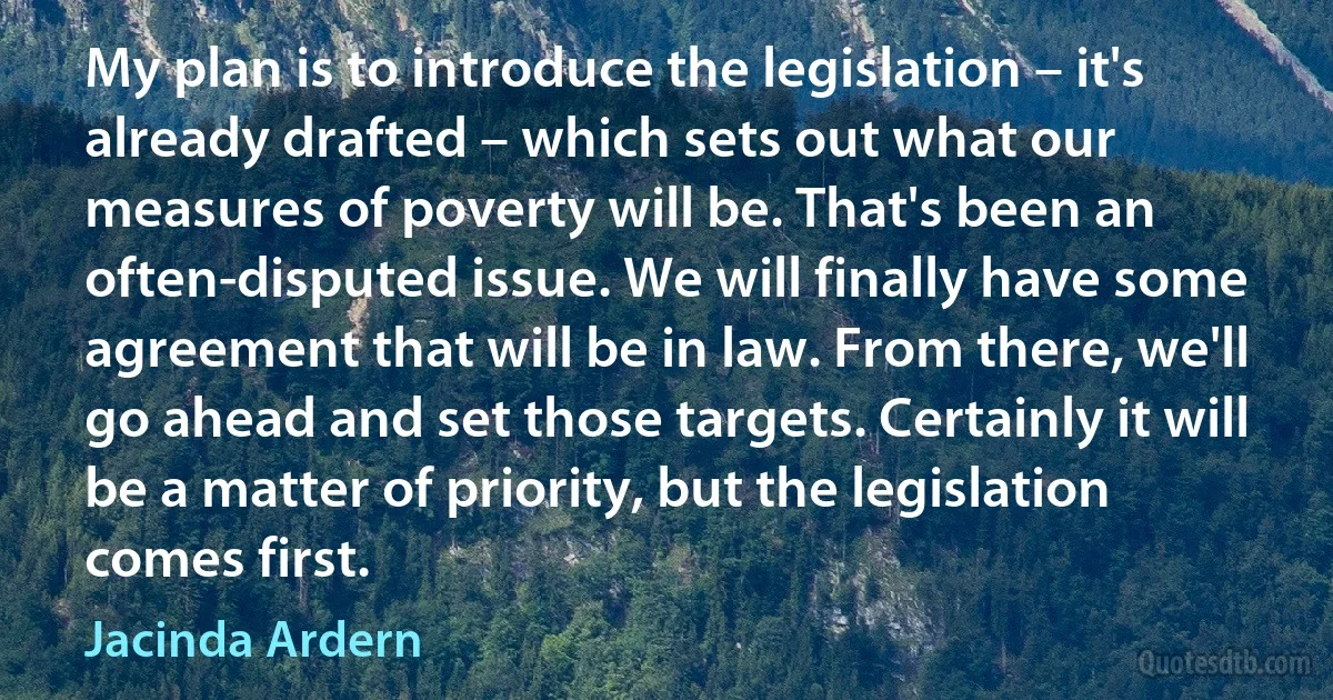 My plan is to introduce the legislation – it's already drafted – which sets out what our measures of poverty will be. That's been an often-disputed issue. We will finally have some agreement that will be in law. From there, we'll go ahead and set those targets. Certainly it will be a matter of priority, but the legislation comes first. (Jacinda Ardern)