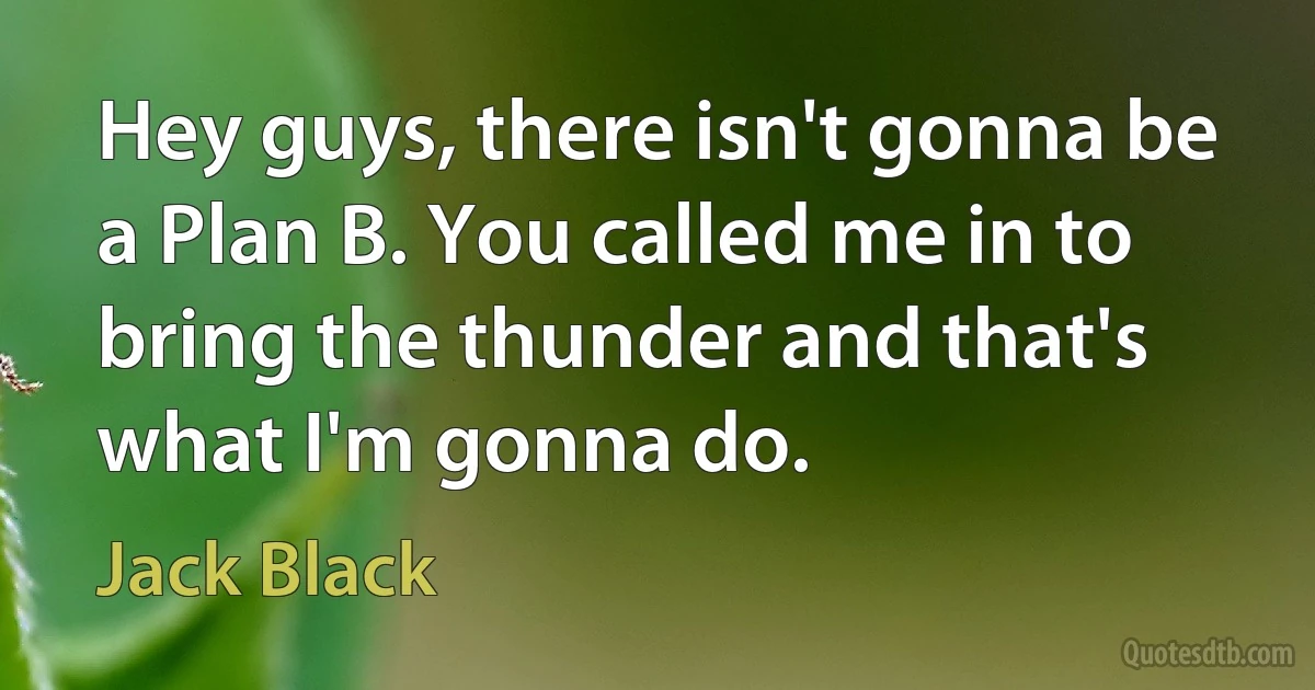 Hey guys, there isn't gonna be a Plan B. You called me in to bring the thunder and that's what I'm gonna do. (Jack Black)