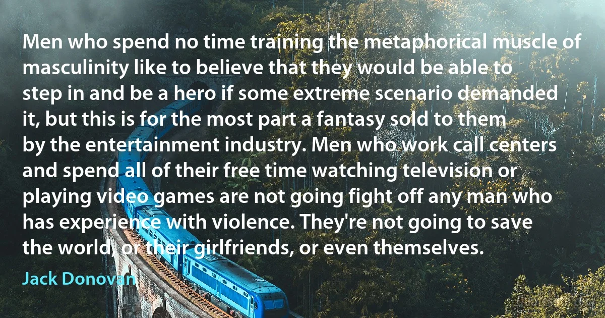 Men who spend no time training the metaphorical muscle of masculinity like to believe that they would be able to step in and be a hero if some extreme scenario demanded it, but this is for the most part a fantasy sold to them by the entertainment industry. Men who work call centers and spend all of their free time watching television or playing video games are not going fight off any man who has experience with violence. They're not going to save the world, or their girlfriends, or even themselves. (Jack Donovan)