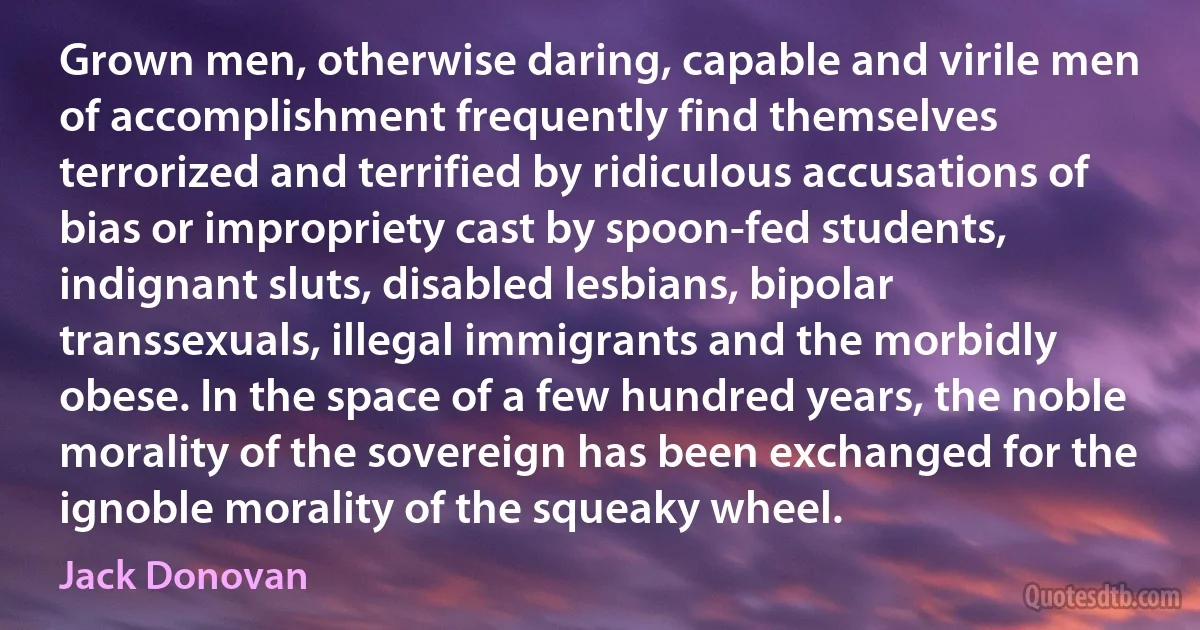 Grown men, otherwise daring, capable and virile men of accomplishment frequently find themselves terrorized and terrified by ridiculous accusations of bias or impropriety cast by spoon-fed students, indignant sluts, disabled lesbians, bipolar transsexuals, illegal immigrants and the morbidly obese. In the space of a few hundred years, the noble morality of the sovereign has been exchanged for the ignoble morality of the squeaky wheel. (Jack Donovan)