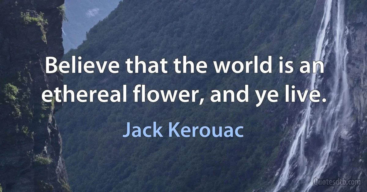 Believe that the world is an ethereal flower, and ye live. (Jack Kerouac)